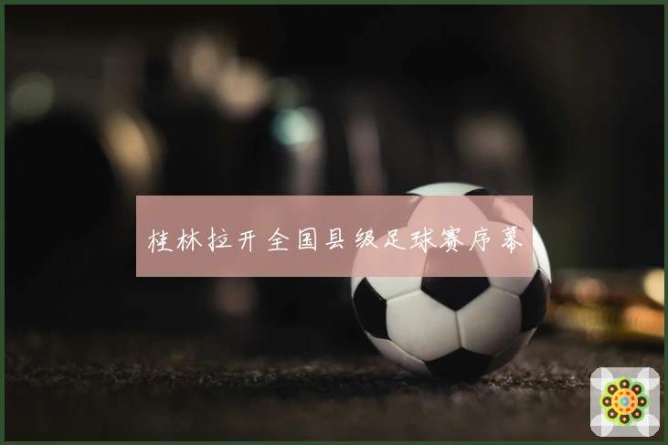 桂林拉开全国县级足球赛序幕