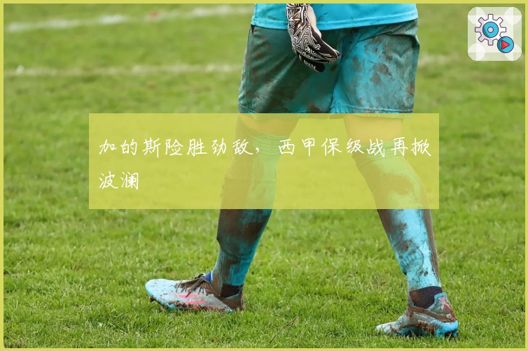 加的斯险胜劲敌，西甲保级战再掀波澜