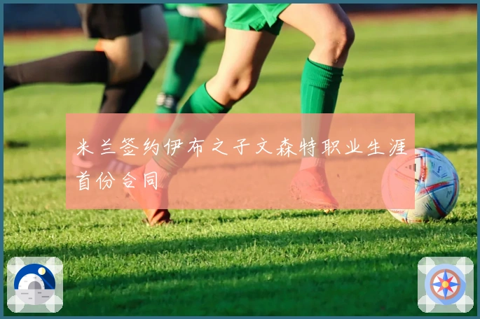 米兰签约伊布之子文森特职业生涯首份合同