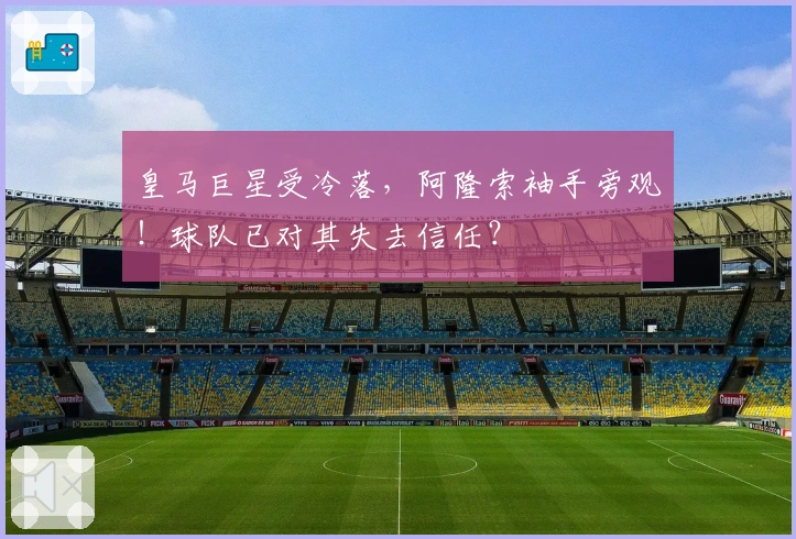皇马巨星受冷落，阿隆索袖手旁观！球队已对其失去信任？