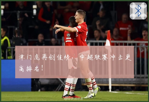 津门虎再创佳绩，中超联赛冲击更高排名！