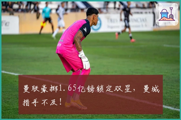 曼联豪掷1.65亿镑锁定双星，曼城措手不及！