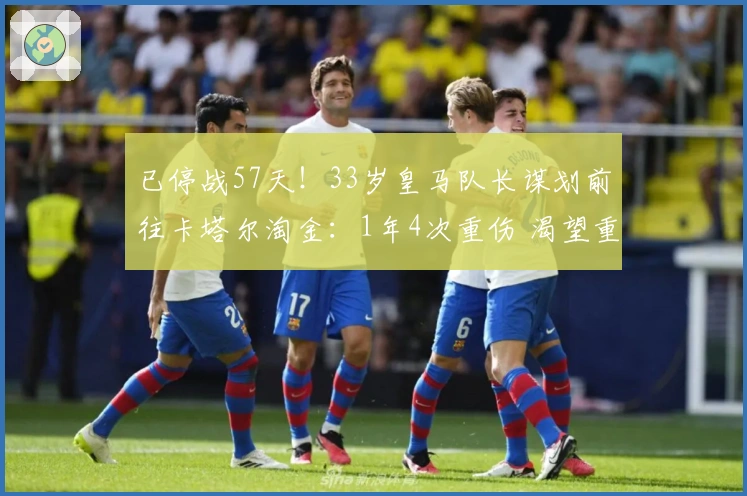 已停战57天！33岁皇马队长谋划前往卡塔尔淘金：1年4次重伤 渴望重逢老友