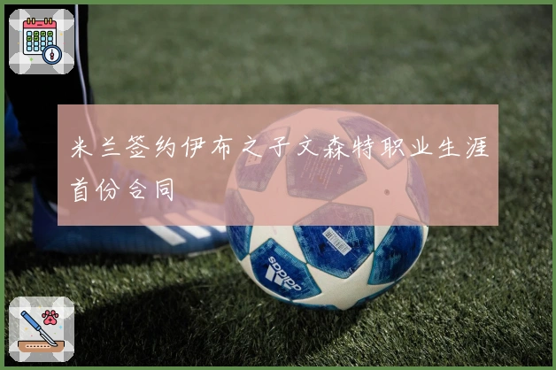 米兰签约伊布之子文森特职业生涯首份合同