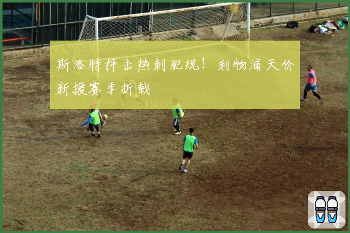 斯洛特抨击热刺犯规！利物浦天价新援赛季折戟